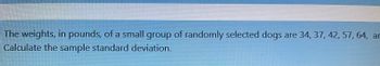 The weights, in pounds, of a small group of randomly selected dogs are 34, 37, 42, 57, 64, an
Calculate the sample standard deviation.