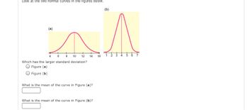 **Normal Distribution Analysis**

Look at the two normal curves in the figures below.

*(a)*

*(b)*

**Figure Descriptions:**

- **Figure (a):** A normal distribution curve centered around 10, spreading from approximately 4 to 16 on the x-axis.
- **Figure (b):** A tighter normal distribution curve centered around 4, spreading from approximately 1 to 7 on the x-axis.

**Questions:**

1. Which has the larger standard deviation?
   - [ ] Figure (a)
   - [ ] Figure (b)

2. What is the mean of the curve in Figure (a)?  
   [Input box]

3. What is the mean of the curve in Figure (b)?  
   [Input box]