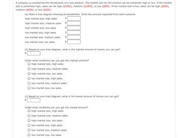 A company is considering the introduction of a new product. The market size for the product can be extremely high or low. If the market
size is extremely high, sales can be high ($1800), medium ($1000), or low ($800). If the market size is low, sales can be high ($800),
medium ($600), or low ($250).
(a) Make a tree diagram showing all possibilities. Write the amount expected from each outcome.
high market size, high sales
$
high market size, medium sales
$
high market size, low sales
$
low market size, high sales
$
low market size, medium sales
$
low market size, low sales
$
(b) Based on your tree diagram, what is the highest amount of money you can get?
$
Under what conditions can you get this highest amount?
high market size, high sales
high market size, medium sales
high market size, low sales
low market size, high sales
low market size, medium sales
low market size, low sales
(c) Based on your tree diagram, what is the lowest amount of money you can get?
$
Under what conditions can you get this lowest amount?
high market size, high sales
high market size, medium sales
high market size, low sales
low market size, high sales
low market size, medium sales
low market size, low sales
