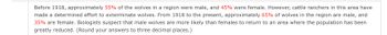 Before 1918, approximately 55% of the wolves in a region were male, and 45% were female. However, cattle ranchers in this area have made a determined effort to exterminate wolves. From 1918 to the present, approximately 65% of wolves in the region are male, and 35% are female. Biologists suspect that male wolves are more likely than females to return to an area where the population has been greatly reduced. (Round your answers to three decimal places.)