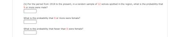 (b) For the period from 1918 to the present, in a random sample of 12 wolves spotted in the region, what is the probability that 9 or more were male?  
[Text Box]

What is the probability that 9 or more were female?  
[Text Box]

What is the probability that fewer than 6 were female?  
[Text Box]