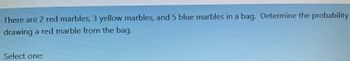 There are 2 red marbles, 3 yellow marbles, and 5 blue marbles in a bag. Determine the probability
drawing a red marble from the bag.
Select one: