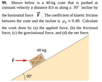 Shown below is a 40-kg crate that is pushed at
constant velocity a distance 8.0 m along a 30° incline by
99.
the horizontal force F. The coefficient of kinetic friction
between the crate and the incline is u = 0.40. Calculate
the work done by (a) the applied force, (b) the frictional
force, (c) the gravitational force, and (d) the net force.
40 kg
30°
