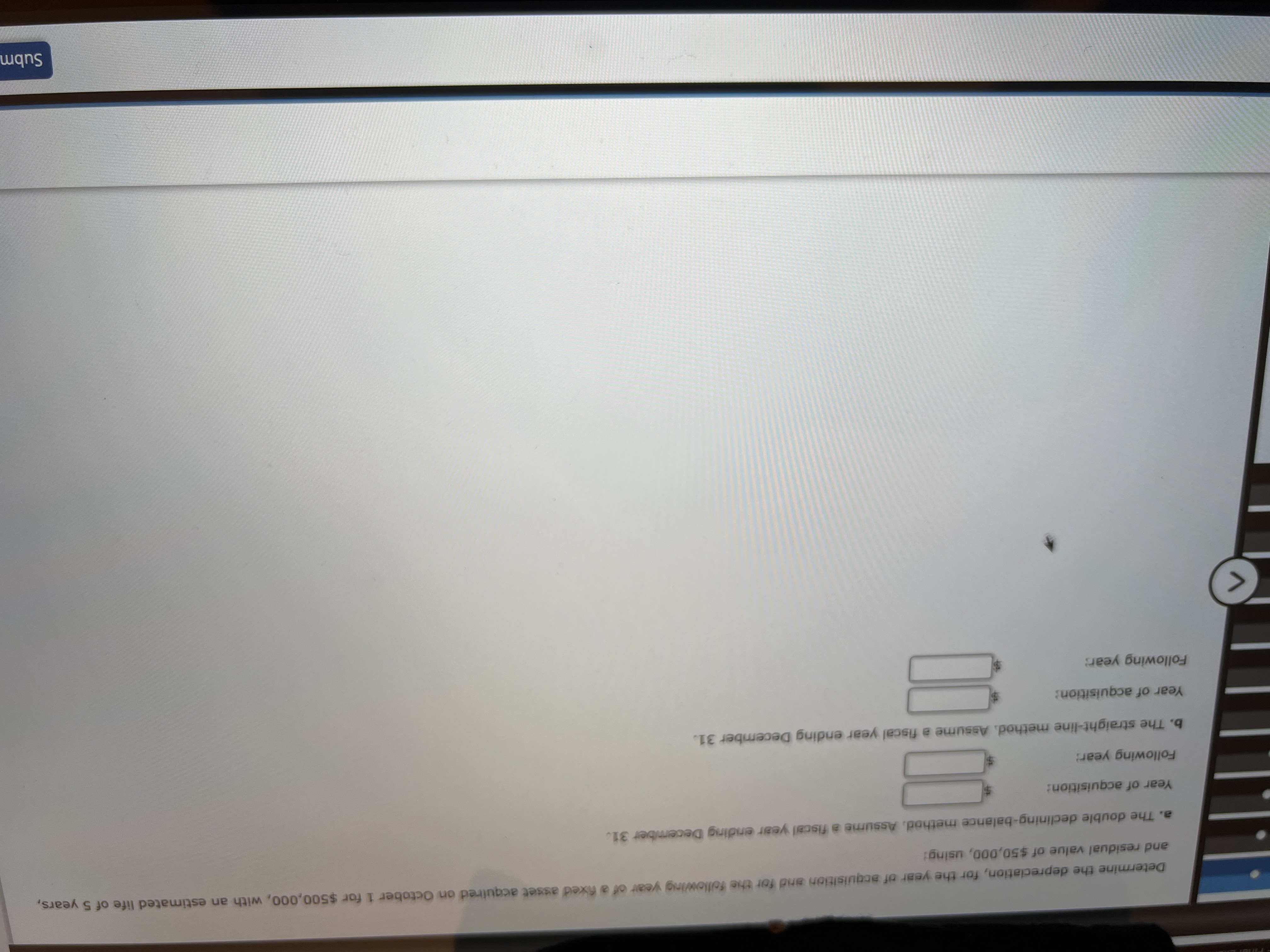 Determine the depreciation, for the year of acquisition and for the following year of a Rixed asset acquired on October 1 for $500,000, with an estimated life of 5 years.
and residual value of $50,000, using:
a. The double declining-balance method. Assume a fiscal year ending December 31.
Year of acquisition:
Following year:
b. The straight-line method. Assume a fiscal year ending December 31.
Year of acquisition:
Following year:
<>
Subm
