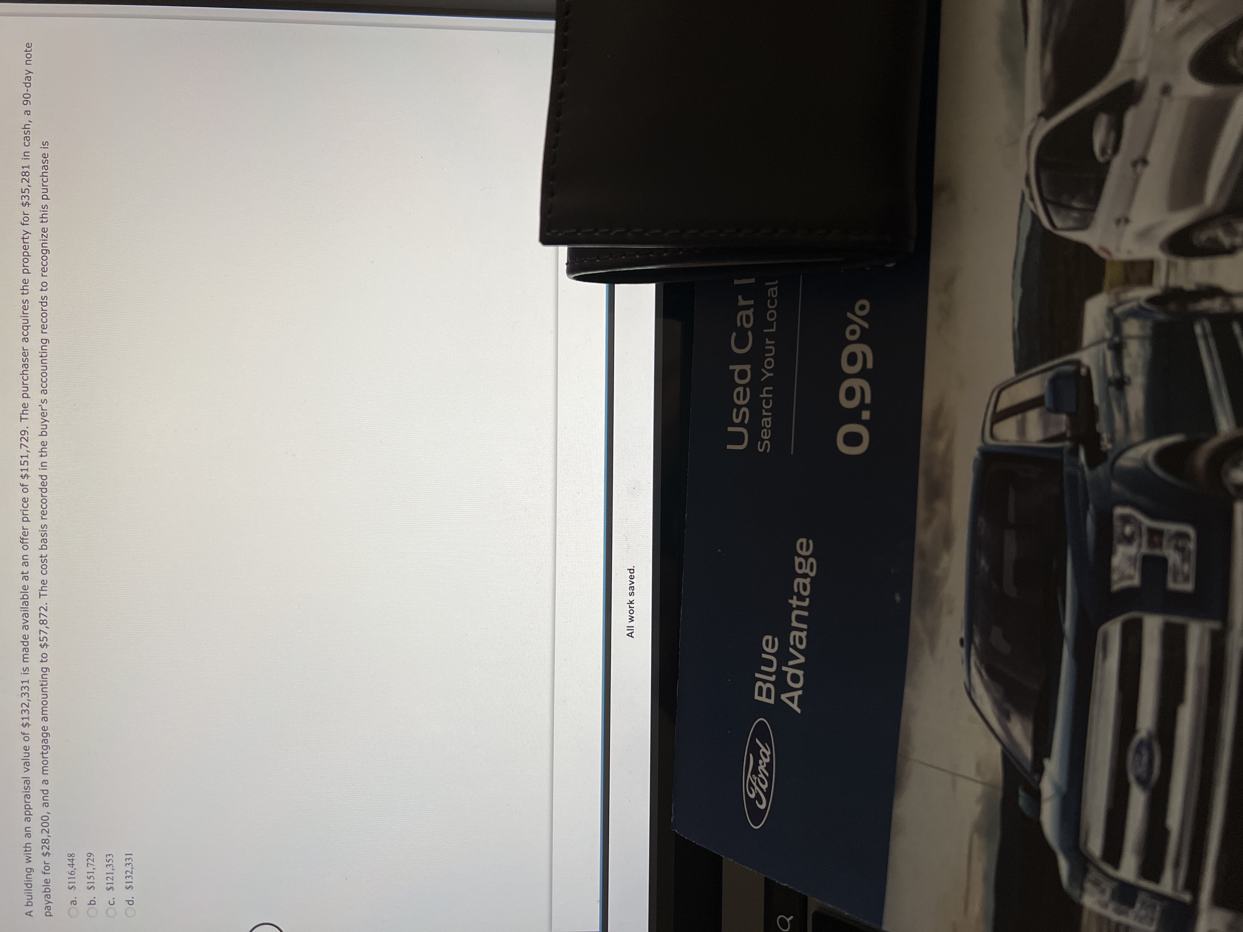 A building with an appraisal value of $132,331 is made available at an offer price of $151,729. The purchaser acquires the property for $35,281 in cash, a 90-day note
payable for $28,200, and a mortgage amounting to $57,872. The cost basis recorded in the buyer's accounting records to recognize this purchase is
a. $116,448
b. $151,729
c. $121,353
Od. $132,331
All work saved.
Used Car I
Ford
Search Your Local
Blue
Advantage
