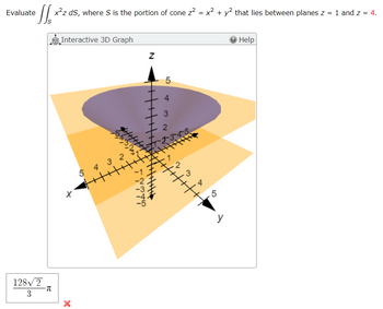 Evaluate
128√2
3
-π
x²z ds, where S is the portion of cone 2² = x² + y² that lies between planes z = 1 and 2 = 4.
Interactive 3D Graph
X
5432
++++++++
Z
CÁCÓ N
5
3
4/ // / / / / / / / / | | | | |
3
2
▷
Help