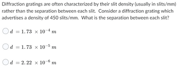 Diffraction gratings are often characterized by their slit density (usually in slits/mm)
rather than the separation between each slit. Consider a diffraction grating which
advertises a density of 450 slits/mm. What is the separation between each slit?
d = 1.73 × 10-4 m
d = 1.73 x 10-5 m
d = 2.22 × 10-6 m