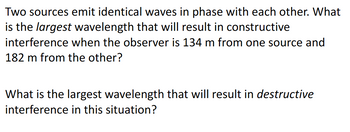 Two sources emit identical waves in phase with each other. What
is the largest wavelength that will result in constructive
interference when the observer is 134 m from one source and
182 m from the other?
What is the largest wavelength that will result in destructive
interference in this situation?