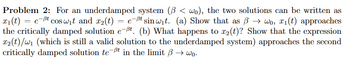 **Problem 2:**

For an underdamped system \((\beta < \omega_0)\), the two solutions can be written as \(x_1(t) = e^{-\beta t} \cos \omega_1 t\) and \(x_2(t) = e^{-\beta t} \sin \omega_1 t\).

(a) Show that as \(\beta \to \omega_0\), \(x_1(t)\) approaches the critically damped solution \(e^{-\beta t}\).

(b) What happens to \(x_2(t)\)? Show that the expression \(x_2(t)/\omega_1\) (which is still a valid solution to the underdamped system) approaches the second critically damped solution \(t e^{-\beta t}\) in the limit \(\beta \to \omega_0\).