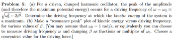 Problem 5: (a) For a driven, damped harmonic oscillator, the peak of the amplitude
(and therefore the maximum potential energy) occurs for a driving frequency of w=w₂ =
√3 - 2/3². Determine the driving frequency at which the kinetic energy of the system is
a maximum. (b) Make a "resonance peak" plot of kinetic energy versus driving frequency,
for various values of ß. [You may assume that wo = 1 rad/s, or equivalently you can choose
to measure driving frequency w and damping / as fractions or multiples of wo. Choose a
convenient value for the driving force.]