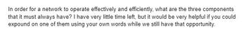 In order for a network to operate effectively and efficiently, what are the three components
that it must always have? I have very little time left, but it would be very helpful if you could
expound on one of them using your own words while we still have that opportunity.