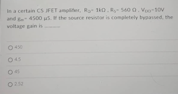 In a certain CS JFET amplifier, Rp 1kQ, Rs- 560 Q. VDD-10V
and 8m 4500 us. If the source resistor is completely bypassed, the
voltage gain is
O 450
045
O 45
O 2.52