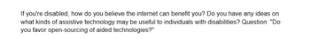 If you're disabled, how do you believe the internet can benefit you? Do you have any ideas on
what kinds of assistive technology may be useful to individuals with disabilities? Question: "Do
you favor open-sourcing of aided technologies?"