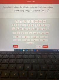Question 6 of 14
Complete and balance the following redox reaction in basic solution
Zn(OH).² (aq) + As(s) → Zn(s) + H2ASO4 (aq)
14
3
72+
13
14-
1
4
6.
7
8
9.
Os
(s)
(1)
(g)
(aq)
H2O
OH
H3O
H
H
e
Zn
As
Reset
• x H2O
Delete
ere to search
68
PrtScn
Home
End
F5
Pgup
%
3.
4
8
E
T
Y
U
G
H
V.
M
2.
