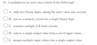 19. A multiplexer (or mux) does which of the following?
A. adds two binary digits, taking the carry value into account
B. acts as a memory circuit for a single binary digit
C. contains multiple S-R latch circuits
D. selects a single output value from a set of input values
O E. merges multiple input values into a single output value
