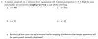 6. A random sample of size \( n \) is drawn from a population with population proportion \( \pi = 0.8 \). Find the mean and standard deviation of the sample proportion in each of the following.

a. \( n = 900 \)

b. \( n = 50 \)

c. \( n = 100 \)

d. \( n = 15 \)

e. In which of these cases can we be assured that the sampling distribution of the sample proportion will be approximately normally distributed?