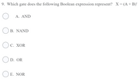 ### Boolean Logic and Gates

#### Question 9:
**Which gate does the following Boolean expression represent?**

\( X = (A + B)' \)

- A. AND
- B. NAND
- C. XOR
- D. OR
- **E. NOR**

**Explanation:**
The expression \( (A + B)' \) represents the NOR gate. The symbol \( + \) stands for the OR operation, and the apostrophe \( ' \) represents the NOT operation. Therefore, \( (A + B)' \) is the NOT of \( A \) OR \( B \), which is the definition of the NOR gate.