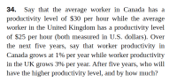 Say that the average worker in Canada has a
productivity level of $30 per hour while the average
worker in the United Kingdom has a productivity level
34.
of $25 per hour (both measured in U.S. dollars). Over
the next five years, say that worker productivity in
Canada grows at 1% per year while worker productivity
in the UK grows 3% per year. After five years, who will
have the higher productivity level, and by how much?
