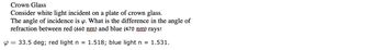 **Crown Glass**

Consider white light incident on a plate of crown glass. The angle of incidence is \( \varphi \). What is the difference in the angle of refraction between red (660 nm) and blue (470 nm) rays?

\( \varphi = 33.5 \) degrees; red light \( n = 1.518 \); blue light \( n = 1.531 \).