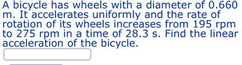 A bicycle has wheels with a diameter of 0.660
m. It accelerates uniformly and the rate of
rotation of its wheels increases from 195 rpm
to 275 rpm in a time of 28.3 s. Find the linear
acceleration of the bicycle.