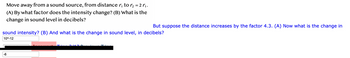 Move away from a sound source, from distance ₁ to ₂ = 2 r₁.
(A) By what factor does the intensity change? (B) What is the
change in sound level in decibels?
-6
But suppose the distance increases by the factor 4.3. (A) Now what is the change in
sound intensity? (B) And what is the change in sound level, in decibels?
10^-12