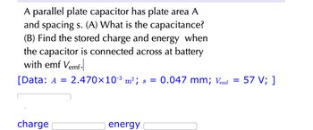 A parallel plate capacitor has plate area A
and spacing s. (A) What is the capacitance?
(B) Find the stored charge and energy when
the capacitor is connected across at battery
with emf Vemf-
[Data: A = 2.470×10-³ m²; s = 0.047 mm; Vemf
charge
energy
=
57 V; ]