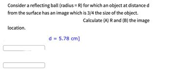 Consider a reflecting ball (radius= R) for which an object at distance d
from the surface has an image which is 3/4 the size of the object.
Calculate (A) R and (B) the image
location.
d = 5.78 cm]