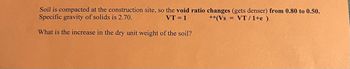 **Problem: Calculating the Increase in Dry Unit Weight of Soil**

*Soil is compacted at the construction site, so the void ratio changes (gets denser) from 0.80 to 0.50. The specific gravity of solids is 2.70.*

Given:
- Void ratio change from 0.80 to 0.50
- Specific gravity of solids = 2.70
- \( VT = 1 \) 
- **(Vs = \(\frac{VT}{1+e}\))**

**Question:**
What is the increase in the dry unit weight of the soil?

**Explanation:**
The problem asks to find how much the dry unit weight of the soil increases due to compaction, which is the process of densifying the soil by reducing its void ratio. Here, the void ratio (e) transitions from 0.80 to 0.50, indicating a denser soil structure.

**Calculation:**
The formula given, \( Vs = \frac{VT}{1+e} \), helps in calculating the volume of solids in a given total volume VT, factoring in the void ratio. Use this to determine the increase in the dry unit weight by comparing the initial and final conditions.