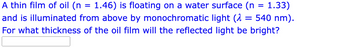 A thin film of oil (n
1.33)
1.46) is floating on a water surface (n
and is illuminated from above by monochromatic light ( 540 nm).
For what thickness of the oil film will the reflected light be bright?
=
=