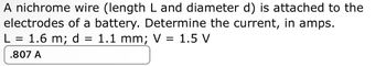 A nichrome wire (length L and diameter d) is attached to the
electrodes of a battery. Determine the current, in amps.
L = 1.6 m; d =
=
1.1 mm; V = 1.5 V
.807 A