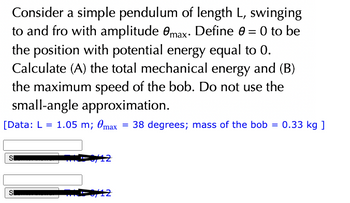 Consider a simple pendulum of length L, swinging
to and fro with amplitude max. Define 0 = 0 to be
the position with potential energy equal to 0.
Calculate (A) the total mechanical energy and (B)
the maximum speed of the bob. Do not use the
small-angle approximation.
[Data: L 1.05 m; max
SI
M-8/12
=
38 degrees; mass of the bob = 0.33 kg ]