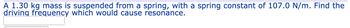 A 1.30 kg mass is suspended from a spring, with a spring constant of 107.0 N/m. Find the driving frequency which would cause resonance.