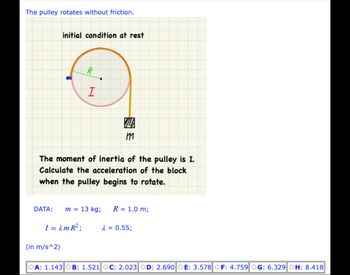 The pulley rotates without friction.
initial condition at rest
R
I
(in m/s^2)
The moment of inertia of the pulley is I.
Calculate the acceleration of the block
when the pulley begins to rotate.
DATA: m = 13 kg;
VIL
т
R = 1.0 m;
I = λm R²; λ = 0.55;
OA: 1.143|OB: 1.521 OC: 2.023 OD: 2.690 OE: 3.578 OF: 4.759 OG: 6.329 OH: 8.418