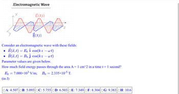 ●
.Electromagnetic Wave
●
X
Consider an electromagnetic wave with these fields:
E(x, t)= Eo i cos(k z − wt)
B(x, t) = Bo Ĵ cos(kz - wt)
Parameter values are given below.
How much field energy passes through the area A = 1 cm^2 in a time t = 1 second?
Eo 7.000×10³ V/m;
Bo
2.335×10-5 T.
(in J)
=
É (X,t)
B(x,t)
OA: 4.507 OB: 5.093 OC: 5.755 OD: 6.503 OE: 7.349 OF: 8.304 OG: 9.383 OH: 10.6