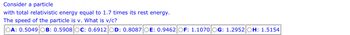 Consider a particle
with total relativistic energy equal to 1.7 times its rest energy.
The speed of the particle is v. What is v/c?
OA: 0.5049 B: 0.5908 OC: 0.6912 OD: 0.8087 OE: 0.9462 OF: 1.1070 OG: 1.2952 OH: 1.5154