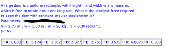 A large door is a uniform rectangle, with height h and width w and mass m,
which is free to rotate about one long side. What is the smallest force required
to open the door with constant angular acceleration a?
Parameters:
h = 2.70 m; w = 1.30 m; m = 50 kg; a = 0.30 rad/s^2.
(in N)
OA: 0.883 OB: 1.174 OC: 1.562 OD: 2.077 OE: 2.763 OF: 3.675 OG: 4.887 OH: 6.500