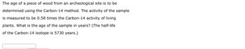 The age of a piece of wood from an archeological site is to be
determined using the Carbon-14 method. The activity of the sample
is measured to be 0.58 times the Carbon-14 activity of living
plants. What is the age of the sample in years? (The half-life
of the Carbon-14 isotope is 5730 years.)