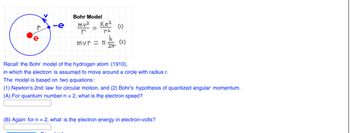 V
r
C
-e
Bohr Model
mv²
r
Ke²
ra
Que
mvr = n
2Tr
(1)
(2)
Recall the Bohr model of the hydrogen atom (1910),
in which the electron is assumed to move around a circle with radius r.
The model is based on two equations":
(1) Newton's 2nd law for circular motion, and (2) Bohr's hypothesis of quantized angular momentum.
(A) For quantum number n = 2, what is the electron speed?
(B) Again for n = 2, what is the electron energy in electron-volts?