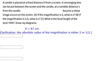 **Problem Statement:**

A candle is placed at a fixed distance \(D\) from a screen. A converging lens can be placed between the screen and the candle at a variable distance \(x\) from the candle. Assume a sharp image occurs on the screen.

**Questions:**

(A) If the magnification is 2, what is \(x\)?

(B) If the magnification is \(1/2\), what is \(x\)?

(C) What is the focal length of the lens? Hint: Draw ray diagrams.

\[
D = 87 \text{ cm.}
\]

**Clarification:** The *absolute value* of the magnification is either 2 or 1/2.