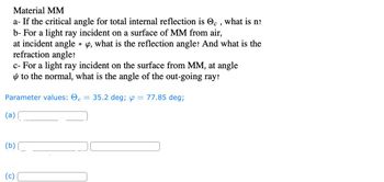 **Material MM**

a - If the critical angle for total internal reflection is \( \Theta_c \), what is n?

b - For a light ray incident on a surface of MM from air, at incident angle \( \varphi \), what is the reflection angle? And what is the refraction angle?

c - For a light ray incident on the surface from MM, at angle \( \psi \) to the normal, what is the angle of the out-going ray?

**Parameter values:** \( \Theta_c = 35.2 \, \text{deg} \); \( \varphi = 77.85 \, \text{deg} \);

(a) \_\_\_\_\_\_\_\_\_\_\_

(b) \_\_\_\_\_\_\_\_\_\_\_ \hspace{2em} \_\_\_\_\_\_\_\_\_\_\_

(c) \_\_\_\_\_\_\_\_\_\_\_