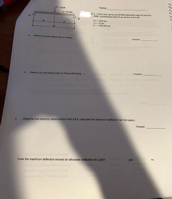 C.
a.
8'
16
P = 200#
w = 60 #/ft
8'
Select a 2x joist based only on Shear
B
b. Select a 2x joist based only on Flexure/Bending
Name
(s) 3. A floor joist carries the 60 #/ft distributed load (w) and the
200# concentrated load (P) as shown at the left.
Fb = 1400 psi
Fv = 75 psi
E = 1,400,000 psi
Answer:
Does the maximum deflection exceed an allowable deflection of L/240?
Using the joist depth(s) determined in Part a & b, calculate the maximum deflection (at mid-span).
Answer:
yes
coush and
Apple
Answer:
no
on
sho
is p
Vo
ine
his
>