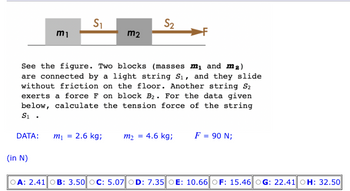 DATA:
m₁
(in N)
S₁
See the figure. Two blocks (masses m₁ and m₂)
are connected by a light string S₁, and they slide
without friction on the floor. Another string S2
exerts a force F on block B₂. For the data given
below, calculate the tension force of the string
S₁.
m₁ =
m2
2.6 kg;
S₂
=
m2 4.6 kg;
F = 90 N;
OA: 2.41 OB: 3.50 OC: 5.07 OD: 7.35 OE: 10.66 OF: 15.46 OG: 22.41 OH: 32.50