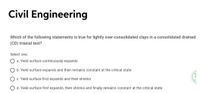 Civil Engineering
Which of the following statements is true for lightly over-consolidated clays in a consolidated drained
(CD) triaxial test?
Select one:
a. Yield surface continuously expands
b. Yield surface expands and then remains constant at the critical state
c. Yield surface first expands and then shrinks
d. Yield surface first expands, then shrinks and finally remains constant at the critical state
