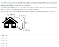 You wash your roof with a water hose at a height of 8.0 m above the ground. You connect two garden hoses to reach the roof,
one with a radius of 0.40 cm and the other with a radius of 0.50 cm. The smaller hose is held on the roof and the larger hose is
attached to a faucet at ground level, as shown in the image below.
You want the exit speed of the water out of the smaller hose on the roof to be 6.0 m/s, and you know the water moves in the
large hose but do not know the speed of the water within the large part of the hose.
What should the absolute pressure (in Pascals) in the large hose be at ground level? Atmospheric pressure is 1.01x105 Pa.
V1= 6.0 m/s
rz=0.40 cm
8.0 m
r2=0.50 cm
O 1.90 × 105
O 1.86 × 105
O 1.12 × 105
O 1.07 × 105
O 1.01 × 105
