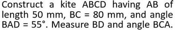 Construct a kite ABCD having AB of
length 50 mm, BC = 80 mm, and angle
BAD = 55°. Measure BD and angle BCA.