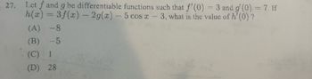 27. Let f and g be differentiable functions such that f'(0) = 3 and g' (0) = 7. If
h(x) = 3f(x) — 2g(x) - 5 cos x-3, what is the value of h'(0) ?
(A) -8
(B) -5
(C) 1
(D) 28