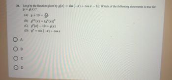 39. Let g be the function given by g(x) = sin (-x)+cos x - 10. Which of the following statements is true for
y = g(x)?
A
B
(A) y + 10 =
(B) g(4)(x) = (g(x))²
(C) g'(z) - 10 = g(z)
(D) y'= sin (-2) + cos x