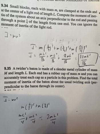 9.34 Small blocks, each with mass m, are clamped at the ends and
at the center of a light rod of length L. Compute the moment of iner-
tia of the system about an axis perpendicular to the rod and passing
through a point of the length from one end. You can ignore the
moment of inertia of the light rod.
]=mr²
t
J= m ( 4 ) ² + m ( 2 ) ² + (1²
I= ALL': gal
MLC
9mL?
1/m2²
16
16
16
9.35 A twirler's baton is made of a slender metal cylinder of mass
M and length L. Each end has a rubber cap of mass m and you can
accurately treat each cap as a particle in this problem. Find the total
moment of inertia of the baton about the usual twirling axis (per-
pendicular to the baton through its center).
I= mr²
m ( = 1² + m ( = 1²
me²
me me ² - 2m ²²
4
4