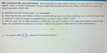 IRR, investment life, and cash inflows Oak Enterprises accepts projects earning more than the firm's 14% cost of
capital. Oak is currently considering a 10-year project that provides annual cash inflows of $30,000 and requires an
initial investment of $203,200.
a. Determine the IRR of this project. Is it acceptable?
b. Assuming that the cash inflows continue to be $30,000 per year, how many additional years would the flows have
to continue to make the project acceptable (that is, to make it have an IRR of 14%)?
c. With the given life, an initial investment of $203,200, and cost of capital of 14%, what is the minimum annual cash
inflow the investment would have to provide in order for this project to make sense for Oak's shareholders?
a. The project's IRR is %. (Round to two decimal places.)