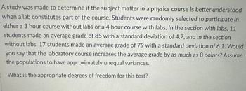 A study was made to determine if the subject matter in a physics course is better understood
when a lab constitutes part of the course. Students were randomly selected to participate in
either a 3 hour course without labs or a 4 hour course with labs. In the section with labs, 11
students made an average grade of 85 with a standard deviation of 4.7, and in the section
without labs, 17 students made an average grade of 79 with a standard deviation of 6.1. Would
you say that the laboratory course increases the average grade by as much as 8 points? Assume
the populations to have approximately unequal variances.
What is the appropriate degrees of freedom for this test?